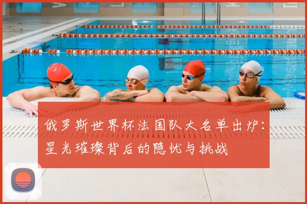 俄罗斯世界杯法国队大名单出炉：星光璀璨背后的隐忧与挑战