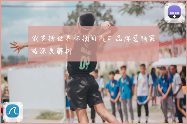 俄罗斯世界杯期间汽车品牌营销策略深度解析