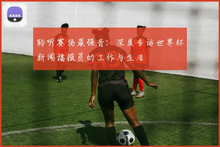 聆听赛场最强音:深度专访世界杯新闻播报员的工作与生活