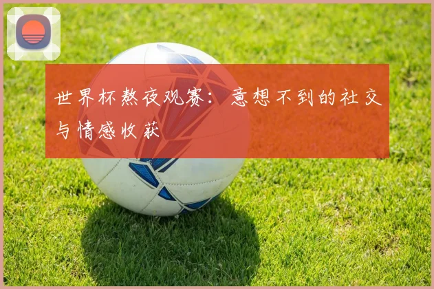 世界杯熬夜观赛：意想不到的社交与情感收获