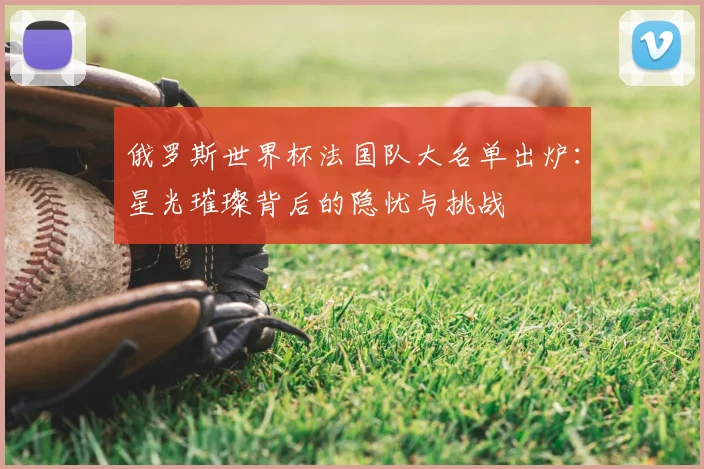 俄罗斯世界杯法国队大名单出炉：星光璀璨背后的隐忧与挑战