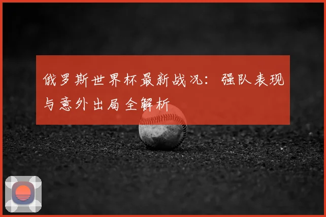 俄罗斯世界杯最新战况：强队表现与意外出局全解析