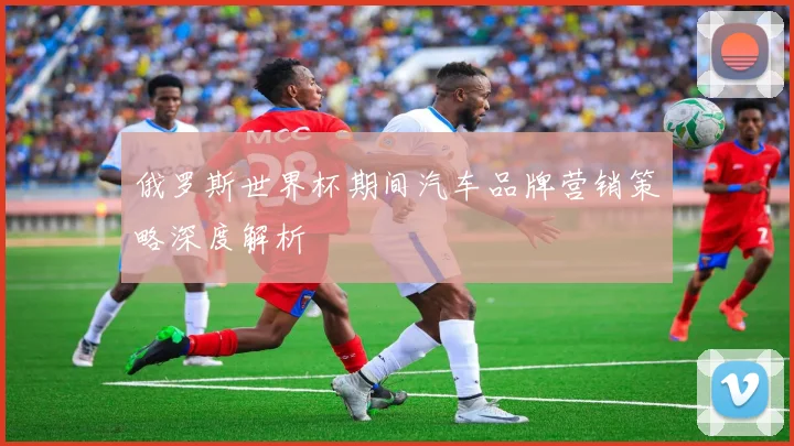俄罗斯世界杯期间汽车品牌营销策略深度解析