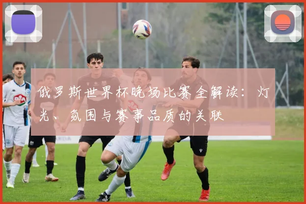 俄罗斯世界杯晚场比赛全解读：灯光、氛围与赛事品质的关联