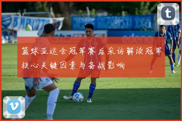 篮球亚运会冠军赛后采访解读冠军核心关键因素与备战影响