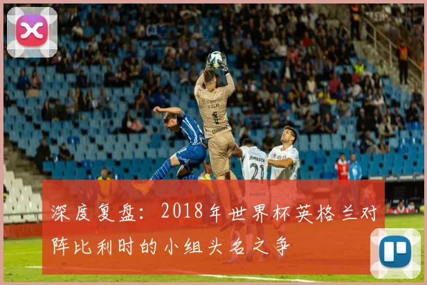 深度复盘：2018年世界杯英格兰对阵比利时的小组头名之争
