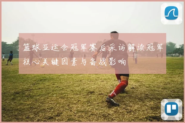 篮球亚运会冠军赛后采访解读冠军核心关键因素与备战影响