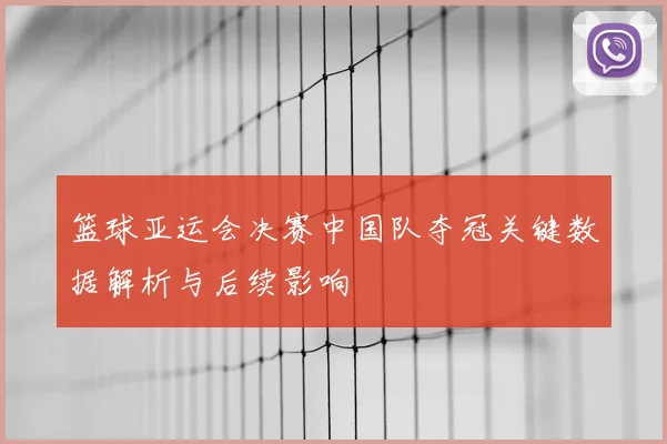 篮球亚运会决赛中国队夺冠关键数据解析与后续影响