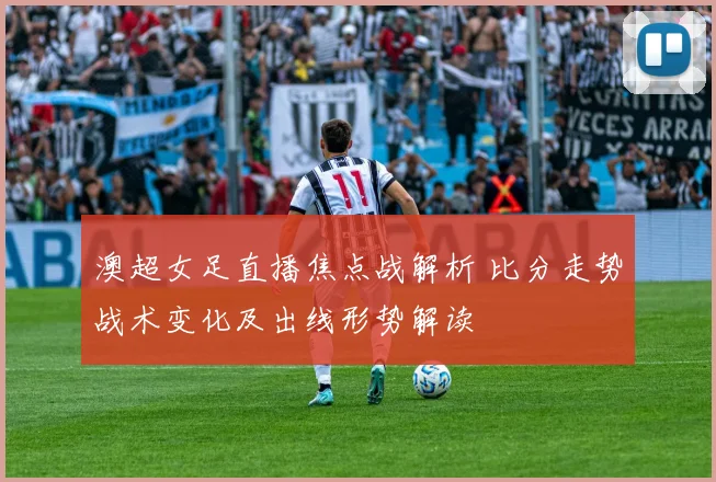 澳超女足直播焦点战解析 比分走势战术变化及出线形势解读