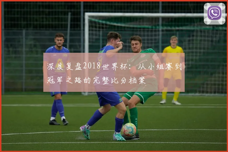 深度复盘2018世界杯：从小组赛到冠军之路的完整比分档案