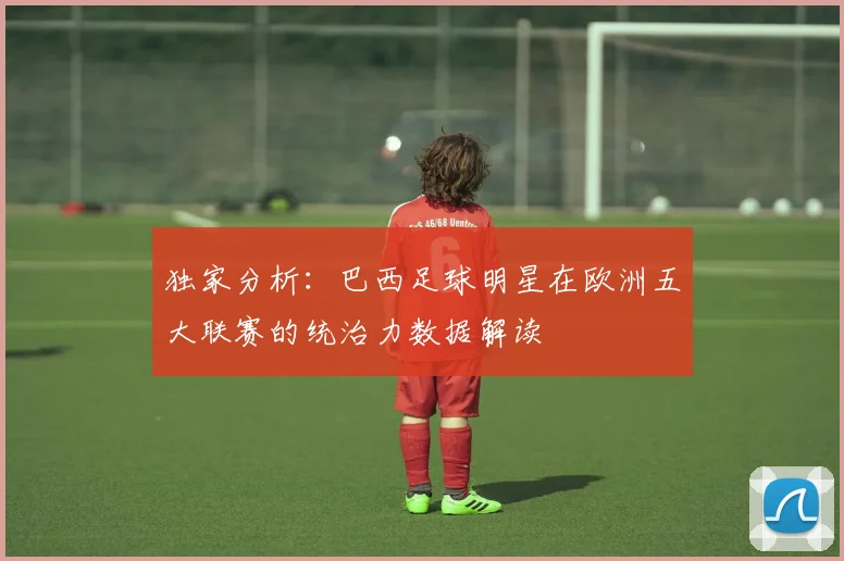 独家分析：巴西足球明星在欧洲五大联赛的统治力数据解读