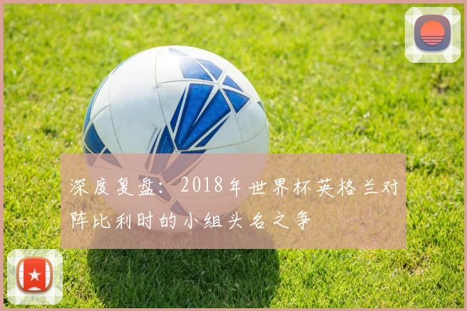 深度复盘：2018年世界杯英格兰对阵比利时的小组头名之争