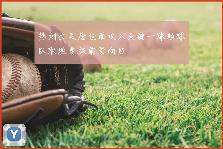 热刺女足唐佳丽攻入关键一球助球队取胜晋级前景向好