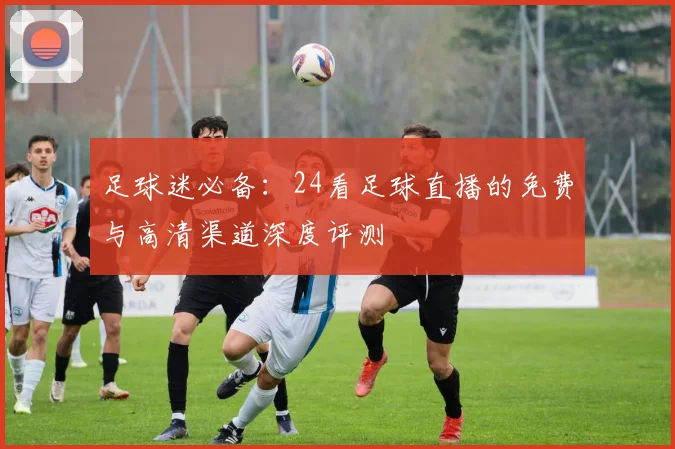 足球迷必备：24看足球直播的免费与高清渠道深度评测